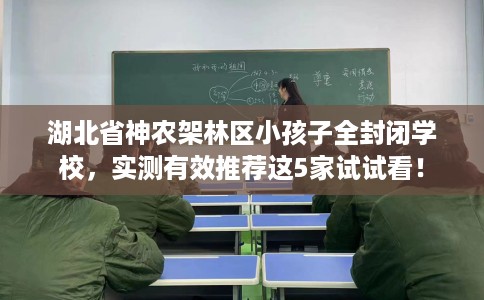湖北省神农架林区小孩子全封闭学校，实测有效推荐这5家试试看！