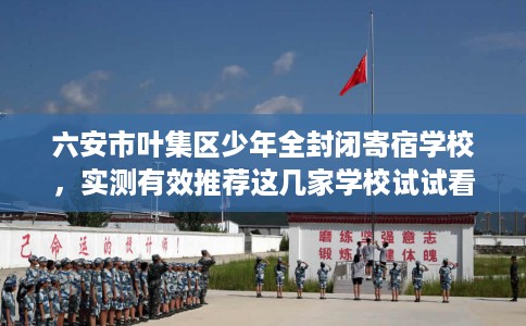 六安市叶集区少年全封闭寄宿学校，实测有效推荐这几家学校试试看！