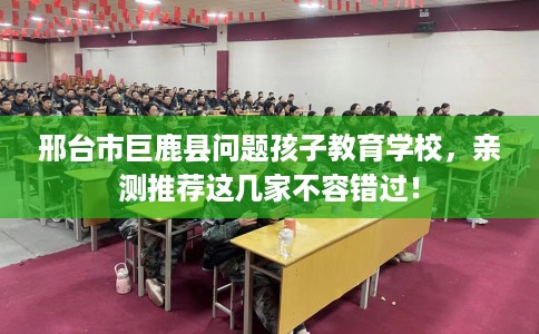 邢台市巨鹿县问题孩子教育学校，亲测推荐这几家不容错过！