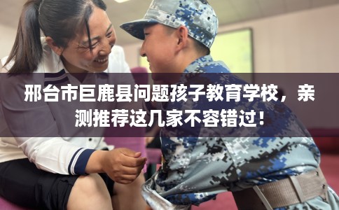 邢台市巨鹿县问题孩子教育学校，亲测推荐这几家不容错过！