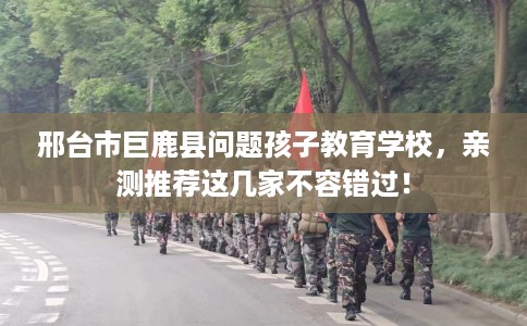 邢台市巨鹿县问题孩子教育学校，亲测推荐这几家不容错过！