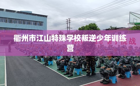 衢州市江山特殊学校叛逆少年训练营 衢州市江山特殊学校叛逆少年训练营