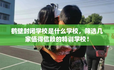鹤壁封闭学校是什么学校，筛选几家值得信赖的特训学校！