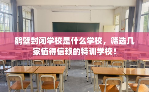 鹤壁封闭学校是什么学校，筛选几家值得信赖的特训学校！