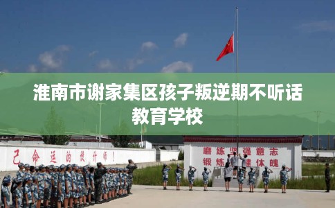 淮南市谢家集区孩子叛逆期不听话教育学校