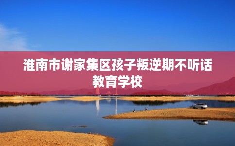 淮南市谢家集区孩子叛逆期不听话教育学校
