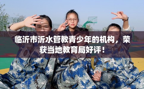 临沂市沂水管教青少年的机构,荣获当地教育局好评! 临沂市沂水管教青少年的机构,荣获当地教育局好评!