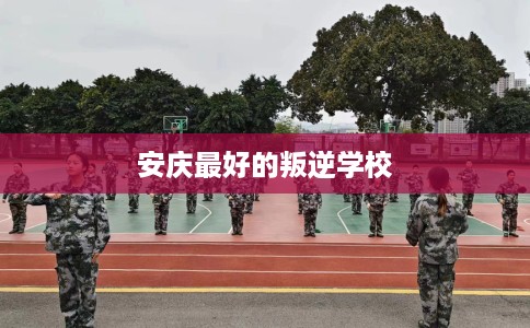 安庆最好的叛逆学校 安庆最好的叛逆学校