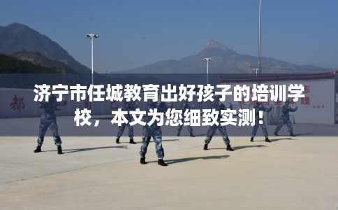 济宁市任城教育出好孩子的培训学校，本文为您细致实测！