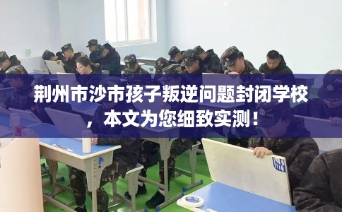 荆州市沙市孩子叛逆问题封闭学校，本文为您细致实测！