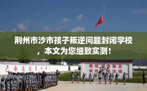 荆州市沙市孩子叛逆问题封闭学校，本文为您细致实测！