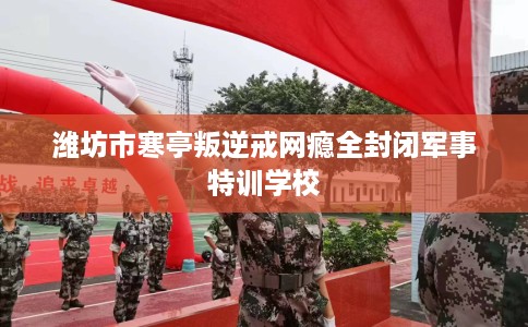 潍坊市寒亭叛逆戒网瘾全封闭军事特训学校