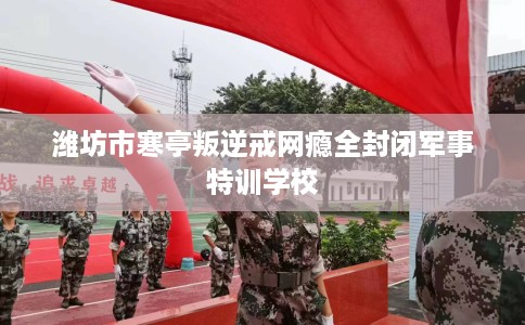 潍坊市寒亭叛逆戒网瘾全封闭军事特训学校