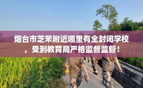 烟台市芝罘附近哪里有全封闭学校，受到教育局严格监督监管！