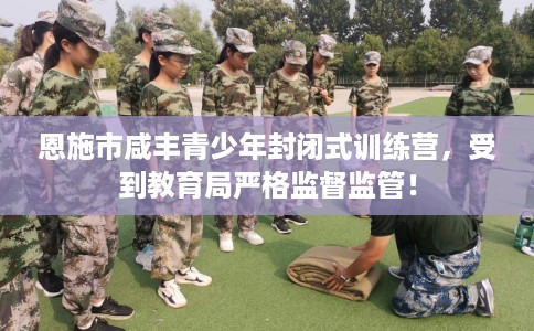恩施市咸丰青少年封闭式训练营，受到教育局严格监督监管！