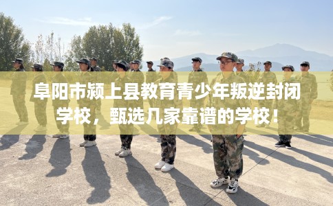 阜阳市颍上县教育青少年叛逆封闭学校，甄选几家靠谱的学校！