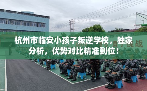 杭州市临安小孩子叛逆学校,独家分析,优势对比精准到位! 杭州市临安小孩子叛逆学校,独家分析,优势对比精准到位!