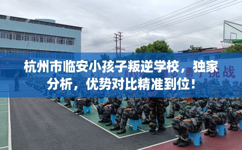 杭州市临安小孩子叛逆学校,独家分析,优势对比精准到位! 杭州市临安小孩子叛逆学校,独家分析,优势对比精准到位!
