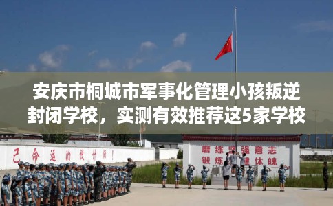 安庆市桐城市军事化管理小孩叛逆封闭学校，实测有效推荐这5家学校试试看！