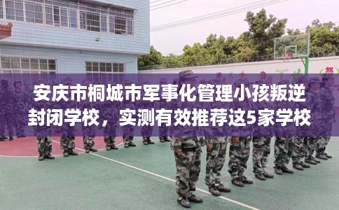 安庆市桐城市军事化管理小孩叛逆封闭学校，实测有效推荐这5家学校试试看！