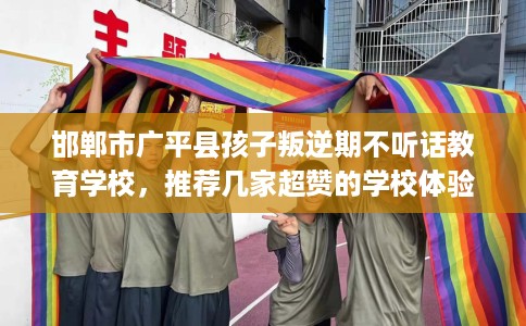 邯郸市广平县孩子叛逆期不听话教育学校,推荐几家超赞的学校体验! 邯郸市广平县孩子叛逆期不听话教育学校,推荐几家超赞的学校体验!