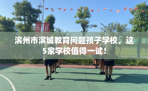 滨州市滨城教育问题孩子学校,这5家学校值得一试! 滨州市滨城教育问题孩子学校,这5家学校值得一试!