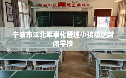宁波市江北军事化管理小孩叛逆封闭学校 宁波市江北军事化管理小孩叛逆封闭学校