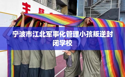 宁波市江北军事化管理小孩叛逆封闭学校 宁波市江北军事化管理小孩叛逆封闭学校