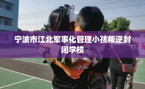 宁波市江北军事化管理小孩叛逆封闭学校 宁波市江北军事化管理小孩叛逆封闭学校