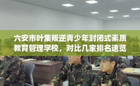 六安市叶集叛逆青少年封闭式素质教育管理学校,对比几家排名速览! 六安市叶集叛逆青少年封闭式素质教育管理学校,对比几家排名速览!