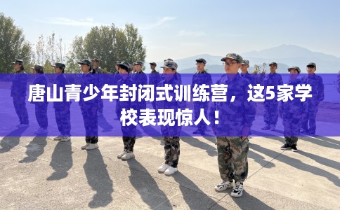 唐山青少年封闭式训练营,这5家学校表现惊人! 唐山青少年封闭式训练营,这5家学校表现惊人!