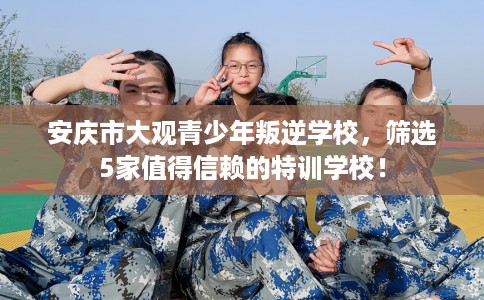 安庆市大观青少年叛逆学校,筛选5家值得信赖的特训学校! 安庆市大观青少年叛逆学校,筛选5家值得信赖的特训学校!