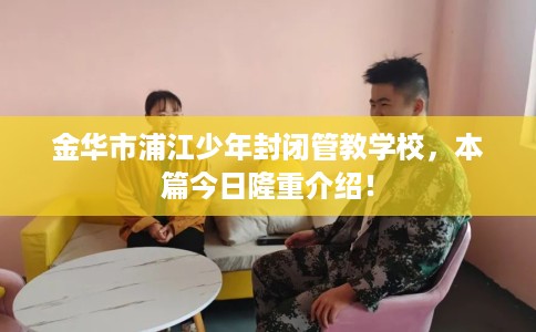 金华市浦江少年封闭管教学校,本篇今日隆重介绍! 金华市浦江少年封闭管教学校,本篇今日隆重介绍!