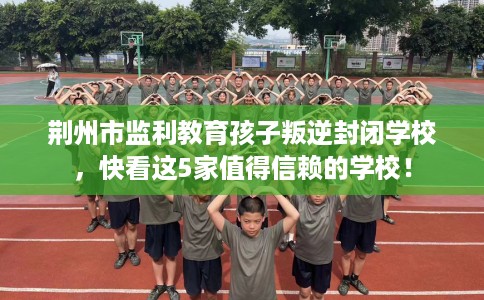 荆州市监利教育孩子叛逆封闭学校，快看这5家值得信赖的学校！