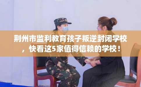 荆州市监利教育孩子叛逆封闭学校，快看这5家值得信赖的学校！