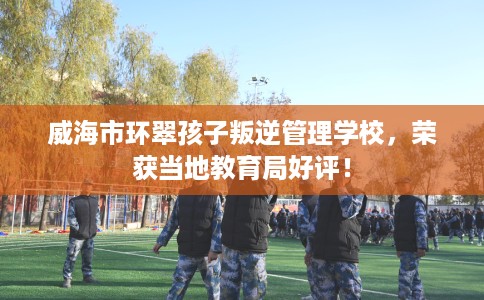 威海市环翠孩子叛逆管理学校,荣获当地教育局好评! 威海市环翠孩子叛逆管理学校,荣获当地教育局好评!