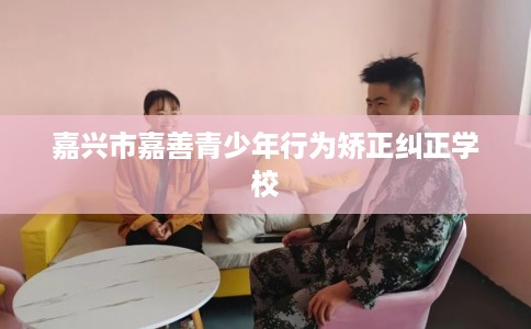 嘉兴市嘉善青少年行为矫正纠正学校 嘉兴市嘉善青少年行为矫正纠正学校