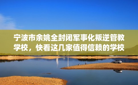 宁波市余姚全封闭军事化叛逆管教学校，快看这几家值得信赖的学校！