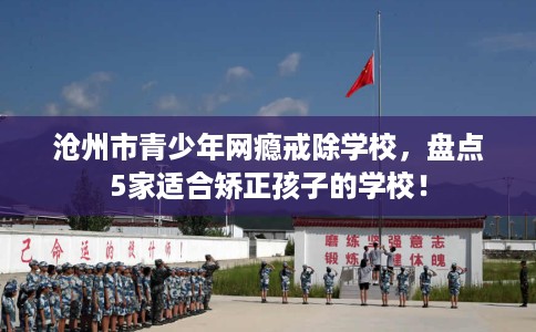 沧州市青少年网瘾戒除学校,盘点5家适合矫正孩子的学校! 沧州市青少年网瘾戒除学校,盘点5家适合矫正孩子的学校!
