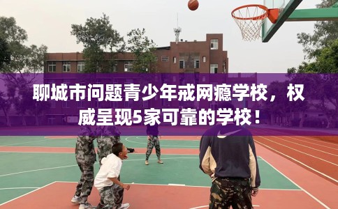 聊城市问题青少年戒网瘾学校,权威呈现5家可靠的学校! 聊城市问题青少年戒网瘾学校,权威呈现5家可靠的学校!