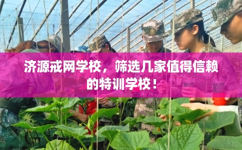 济源戒网学校,筛选几家值得信赖的特训学校! 济源戒网学校,筛选几家值得信赖的特训学校!