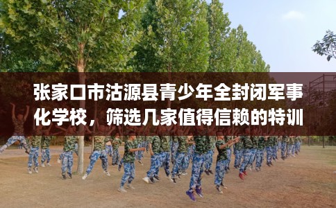 张家口市沽源县青少年全封闭军事化学校,筛选几家值得信赖的特训学校! 张家口市沽源县青少年全封闭军事化学校,筛选几家值得信赖的特训学校!