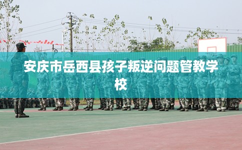 安庆市岳西县孩子叛逆问题管教学校