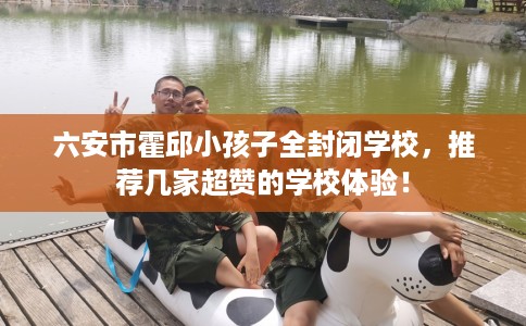 六安市霍邱小孩子全封闭学校,推荐几家超赞的学校体验! 六安市霍邱小孩子全封闭学校,推荐几家超赞的学校体验!