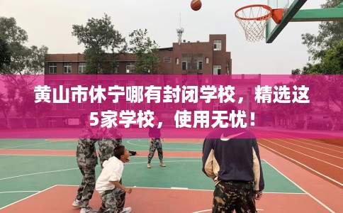黄山市休宁哪有封闭学校，精选这5家学校，使用无忧！