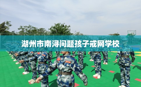 湖州市南浔问题孩子戒网学校 湖州市南浔问题孩子戒网学校
