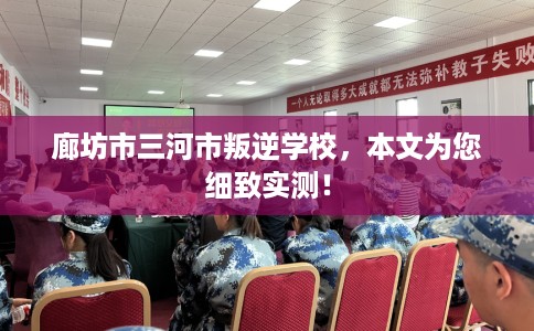 廊坊市三河市叛逆学校,本文为您细致实测! 廊坊市三河市叛逆学校,本文为您细致实测!