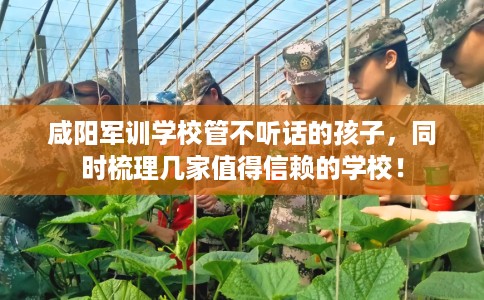 咸阳军训学校管不听话的孩子，同时梳理几家值得信赖的学校！