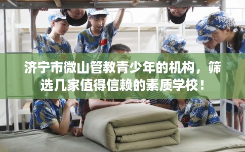 济宁市微山管教青少年的机构,筛选几家值得信赖的素质学校! 济宁市微山管教青少年的机构,筛选几家值得信赖的素质学校!