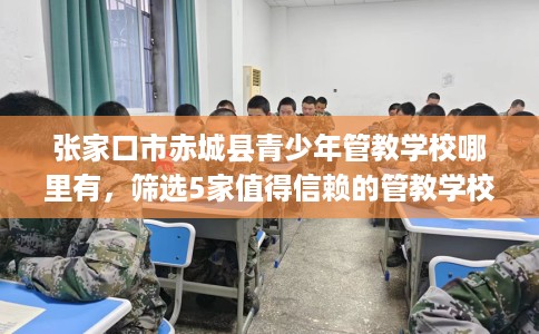 张家口市赤城县青少年管教学校哪里有,筛选5家值得信赖的管教学校! 张家口市赤城县青少年管教学校哪里有,筛选5家值得信赖的管教学校!